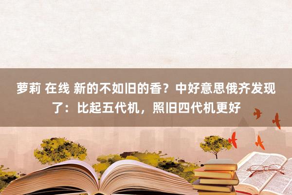 萝莉 在线 新的不如旧的香？中好意思俄齐发现了：比起五代机，照旧四代机更好