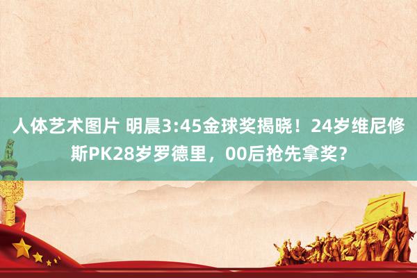 人体艺术图片 明晨3:45金球奖揭晓！24岁维尼修斯PK28岁罗德里，00后抢先拿奖？