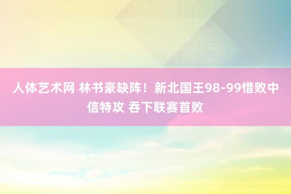 人体艺术网 林书豪缺阵！新北国王98-99惜败中信特攻 吞下联赛首败