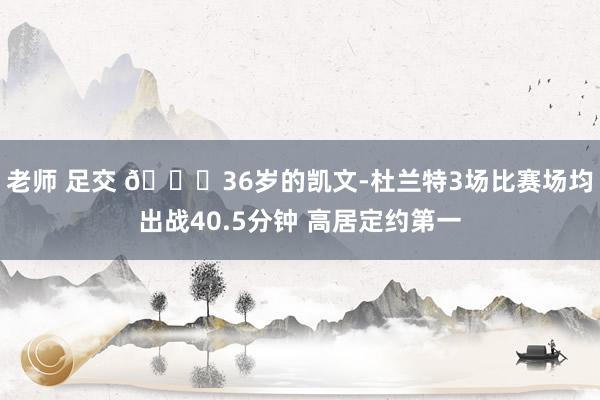 老师 足交 👀36岁的凯文-杜兰特3场比赛场均出战40.5分钟 高居定约第一