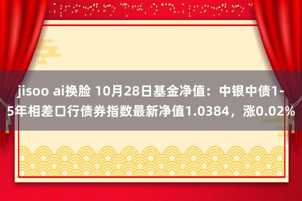 jisoo ai换脸 10月28日基金净值：中银中债1-5年相差口行债券指数最新净值1.0384，涨0.02%