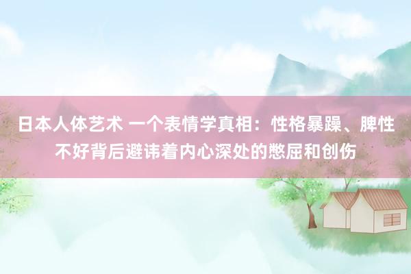 日本人体艺术 一个表情学真相：性格暴躁、脾性不好背后避讳着内心深处的憋屈和创伤