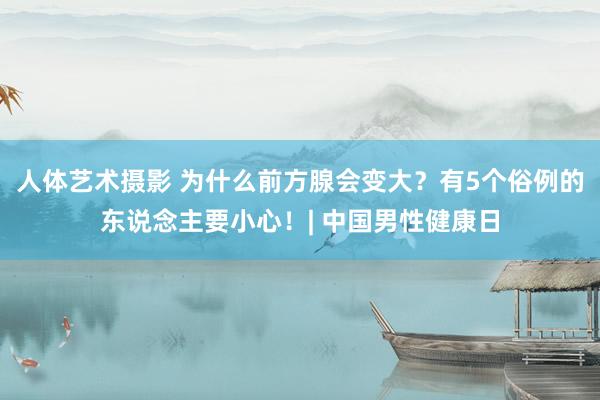 人体艺术摄影 为什么前方腺会变大？有5个俗例的东说念主要小心！| 中国男性健康日