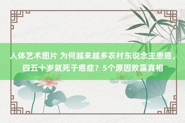 人体艺术图片 为何越来越多农村东说念主患癌，四五十岁就死于癌症？5个原因败露真相