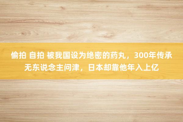 偷拍 自拍 被我国设为绝密的药丸，300年传承无东说念主问津，日本却靠他年入上亿