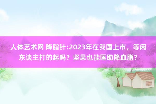 人体艺术网 降脂针:2023年在我国上市，等闲东谈主打的起吗？坚果也能匡助降血脂？