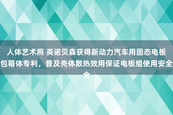 人体艺术照 英诺贝森获得新动力汽车用固态电板包箱体专利，普及壳体散热效用保证电板组使用安全