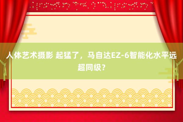 人体艺术摄影 起猛了，马自达EZ-6智能化水平远超同级？