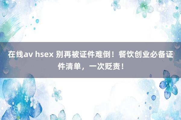 在线av hsex 别再被证件难倒！餐饮创业必备证件清单，一次贬责！