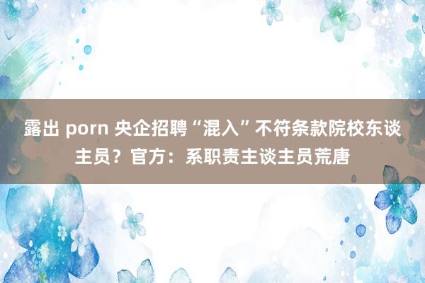 露出 porn 央企招聘“混入”不符条款院校东谈主员？官方：系职责主谈主员荒唐