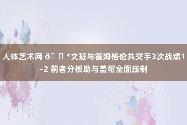 人体艺术网 😮文班与霍姆格伦共交手3次战绩1-2 前者分板助与盖帽全面压制