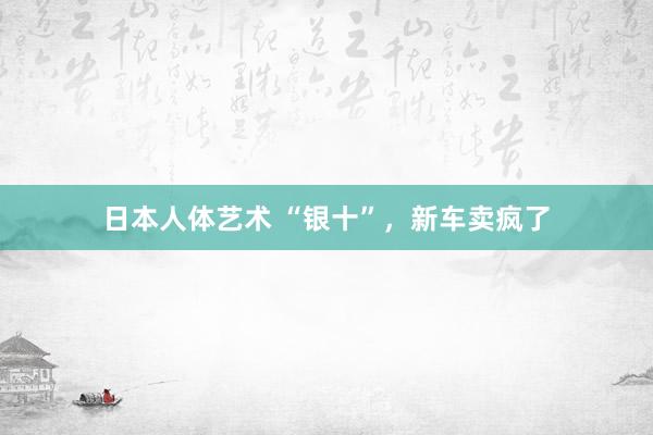 日本人体艺术 “银十”，新车卖疯了