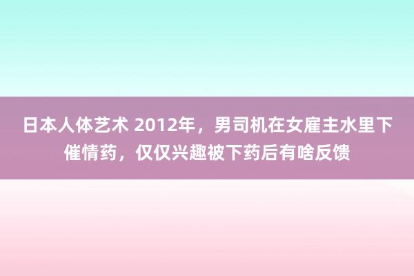 日本人体艺术 2012年，男司机在女雇主水里下催情药，仅仅兴趣被下药后有啥反馈