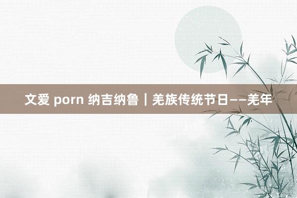 文爱 porn 纳吉纳鲁｜羌族传统节日——羌年