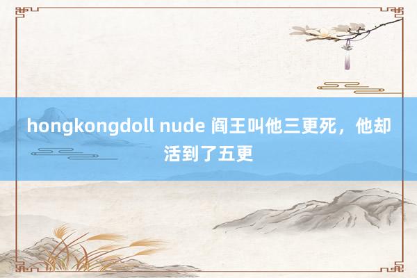 hongkongdoll nude 阎王叫他三更死，他却活到了五更