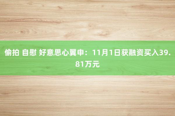 偷拍 自慰 好意思心翼申：11月1日获融资买入39.81万元