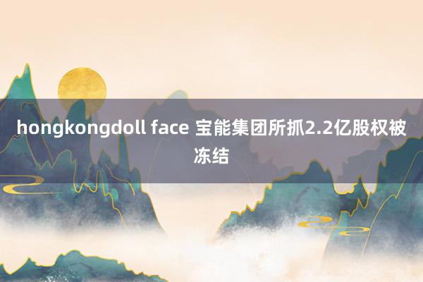 hongkongdoll face 宝能集团所抓2.2亿股权被冻结