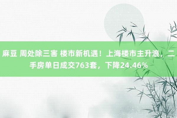 麻豆 周处除三害 楼市新机遇！上海楼市主升浪，二手房单日成交763套，下降24.46%