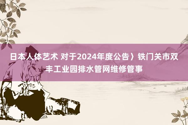 日本人体艺术 对于2024年度公告〉铁门关市双丰工业园排水管网维修管事