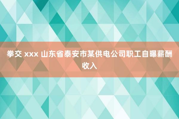 拳交 xxx 山东省泰安市某供电公司职工自曝薪酬收入