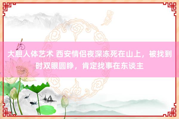 大胆人体艺术 西安情侣夜深冻死在山上，被找到时双眼圆睁，肯定找事在东谈主