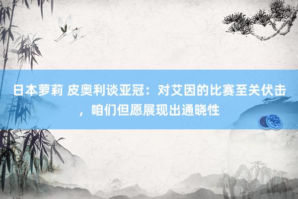 日本萝莉 皮奥利谈亚冠：对艾因的比赛至关伏击，咱们但愿展现出通晓性