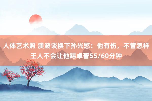 人体艺术照 澳波谈换下孙兴慜：他有伤，不管怎样王人不会让他踢卓著55/60分钟