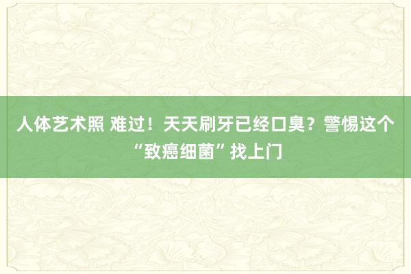 人体艺术照 难过！天天刷牙已经口臭？警惕这个“致癌细菌”找上门