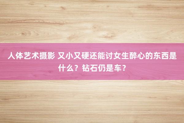 人体艺术摄影 又小又硬还能讨女生醉心的东西是什么？钻石仍是车？