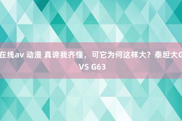 在线av 动漫 真谛我齐懂，可它为何这样大？泰坦大G VS G63