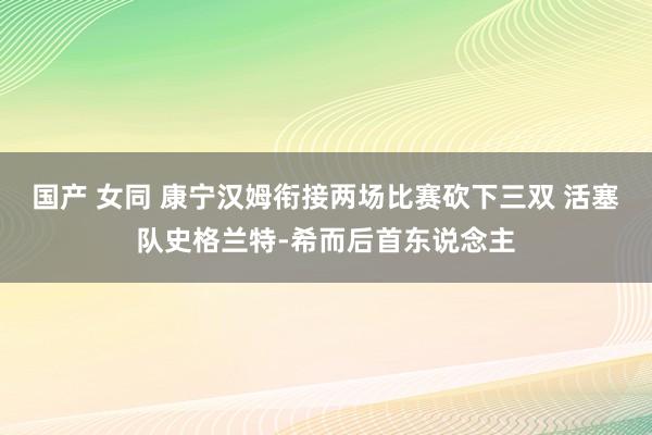 国产 女同 康宁汉姆衔接两场比赛砍下三双 活塞队史格兰特-希而后首东说念主