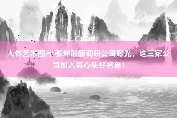 人体艺术图片 张坤最新调研公司曝光，这三家公司加入其心头好名单！