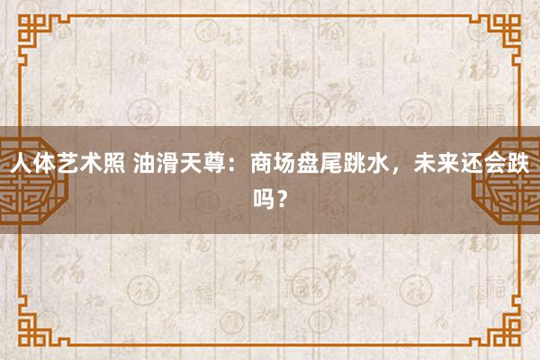 人体艺术照 油滑天尊：商场盘尾跳水，未来还会跌吗？