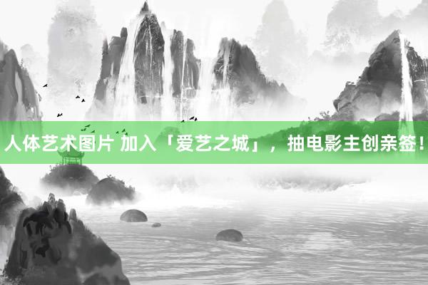 人体艺术图片 加入「爱艺之城」，抽电影主创亲签！