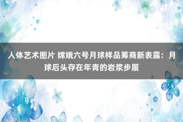 人体艺术图片 嫦娥六号月球样品筹商新表露：月球后头存在年青的岩浆步履