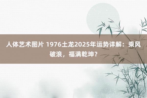 人体艺术图片 1976土龙2025年运势详解：乘风破浪，福满乾坤？