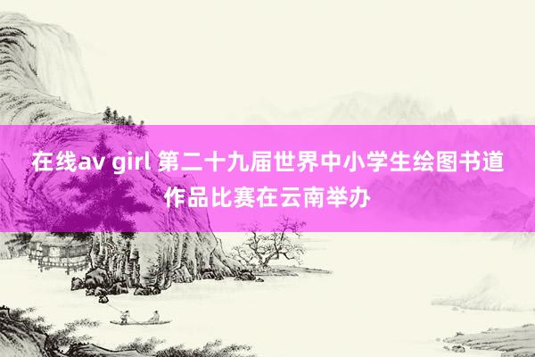 在线av girl 第二十九届世界中小学生绘图书道作品比赛在云南举办