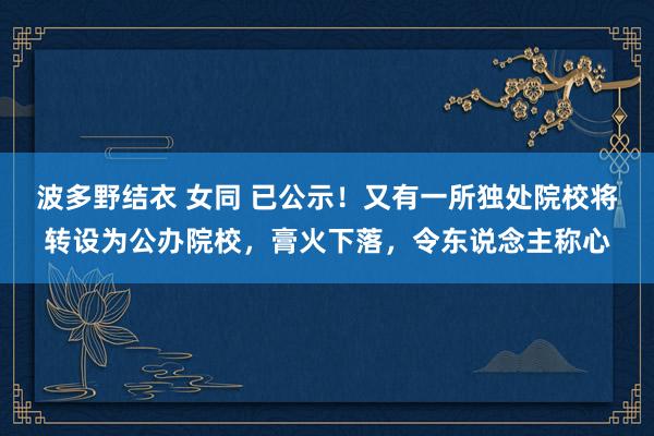 波多野结衣 女同 已公示！又有一所独处院校将转设为公办院校，膏火下落，令东说念主称心