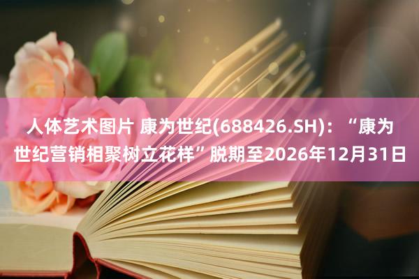 人体艺术图片 康为世纪(688426.SH)：“康为世纪营销相聚树立花样”脱期至2026年12月31日