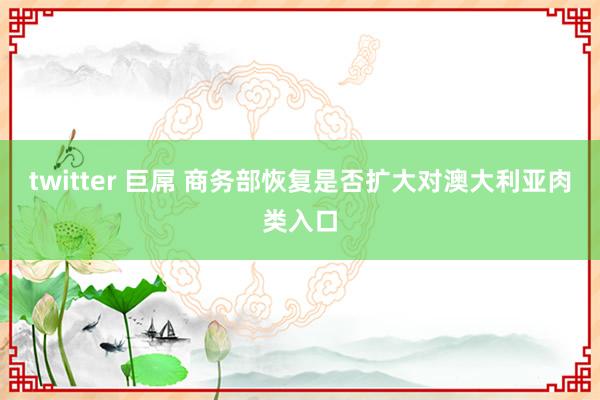 twitter 巨屌 商务部恢复是否扩大对澳大利亚肉类入口