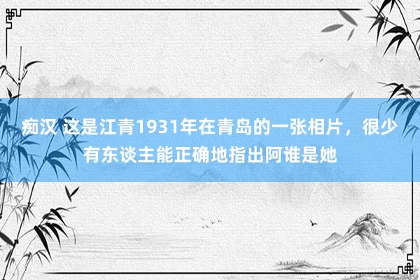 痴汉 这是江青1931年在青岛的一张相片，很少有东谈主能正确地指出阿谁是她