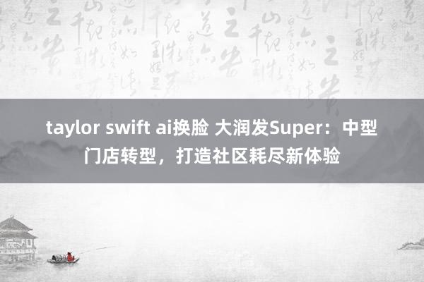 taylor swift ai换脸 大润发Super：中型门店转型，打造社区耗尽新体验