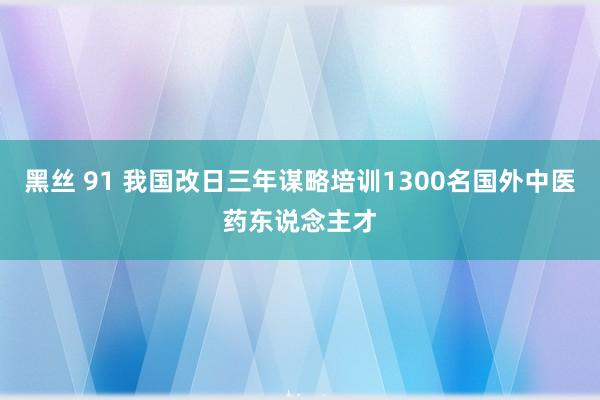 黑丝 91 我国改日三年谋略培训1300名国外中医药东说念主才