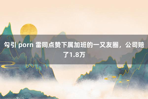 勾引 porn 雷同点赞下属加班的一又友圈，公司赔了1.8万