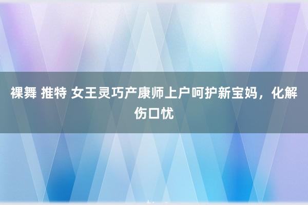 裸舞 推特 女王灵巧产康师上户呵护新宝妈，化解伤口忧