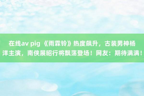 在线av pig 《雨霖铃》热度飙升，古装男神杨洋主演，南侠展昭行将飘荡登场！网友：期待满满！