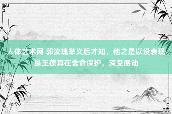 人体艺术网 郭汝瑰举义后才知，他之是以没表现是王葆真在舍命保护，深受感动