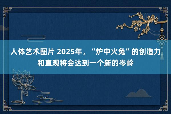 人体艺术图片 2025年，“炉中火兔”的创造力和直观将会达到一个新的岑岭