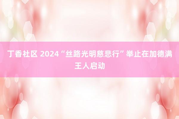 丁香社区 2024“丝路光明慈悲行”举止在加德满王人启动