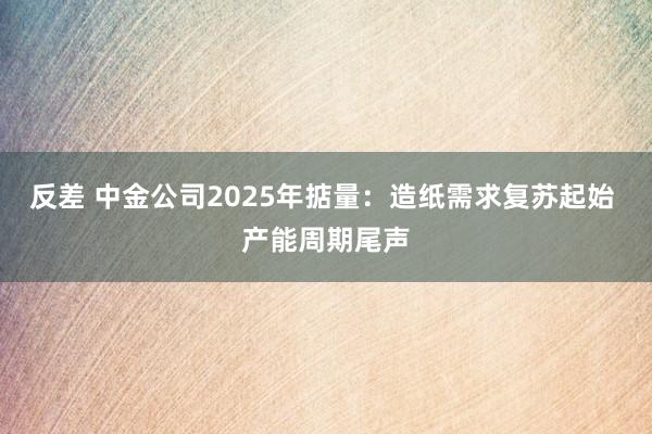 反差 中金公司2025年掂量：造纸需求复苏起始 产能周期尾声